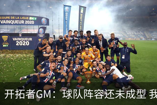 开拓者GM：球队阵容还未成型 我们需要思考如何继续添砖加瓦
