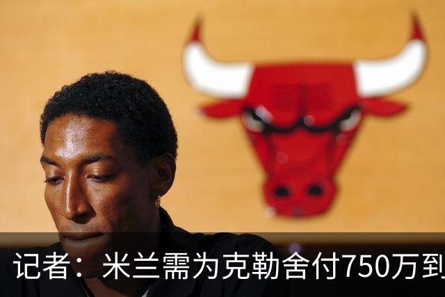 记者：米兰需为克勒舍付750万到1000万解约金，伊布必须退居幕后